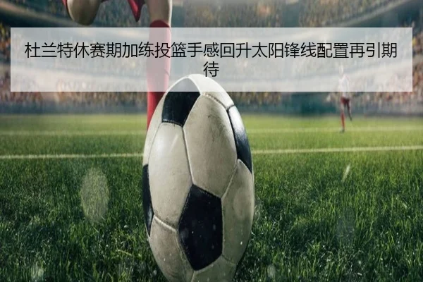 杜兰特休赛期加练投篮手感回升太阳锋线配置再引期待